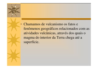 • Chamamos de vulcanismo os fatos e
  fenômenos geográficos relacionados com as
  atividades vulcânicas, através dos quais o
  magma do interior da Terra chega até a
  superfície.
 