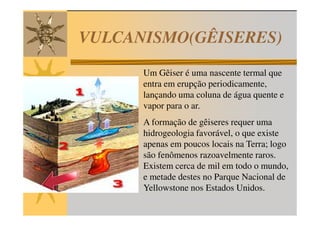 VULCANISMO(GÊISERES)
      Um Gêiser é uma nascente termal que
      entra em erupção periodicamente,
      lançando uma coluna de água quente e
      vapor para o ar.
      A formação de gêiseres requer uma
      hidrogeologia favorável, o que existe
      apenas em poucos locais na Terra; logo
      são fenômenos razoavelmente raros.
      Existem cerca de mil em todo o mundo,
      e metade destes no Parque Nacional de
      Yellowstone nos Estados Unidos.
 