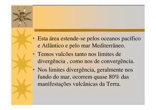 • Esta área estende-se pelos oceanos pacífico
  e Atlântico e pelo mar Mediterrâneo.
• Temos vulcões tanto nos limites de
  divergência , como nos de convergência.
• Nos limites divergência, geralmente nos
  fundo do mar, ocorrem quase 80% das
  manifestações vulcânicas da Terra.
 