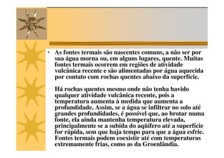 • As fontes termais são nascentes comuns, a não ser por
  sua água morna ou, em alguns lugares, quente. Muitas
  fontes termais ocorrem em regiões de atividade
  vulcânica recente e são alimentadas por água aquecida
  por contato com rochas quentes abaixo da superfície.
  Há rochas quentes mesmo onde não tenha havido
  qualquer atividade vulcânica recente, pois a
  temperatura aumenta à medida que aumenta a
  profundidade. Assim, se a água se infiltrar no solo até
  grandes profundidades, é possível que, ao brotar numa
  fonte, ela ainda mantenha temperatura elevada,
  principalmente se a subida do aqüífero até a superfície
  for rápida, sem que haja tempo para que a água esfrie.
  Fontes termais podem coexistir até com temperaturas
  extremamente frias, como as da Groenlândia.
 