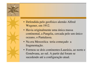 • Defendida pelo geofísico alemão Alfred
  Wegener, em 1912.
• Havia originalmente uma única massa
  continental, a Pangéia, cercada pelo um único
  oceano, o Pantalassa.
• Na era Mesozóica teria começado a
  fragmentação.
• Formou-se dois continentes:Laurásia, ao norte e
  Gondwana, ao sul. A partir daí foram se
  sucedendo até a configuração atual.
 