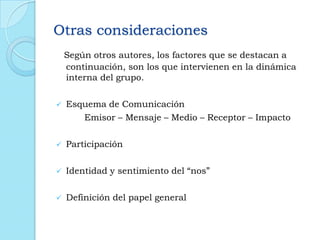Otras consideraciones
Según otros autores, los factores que se destacan a
continuación, son los que intervienen en la dinámica
interna del grupo.
 Esquema de Comunicación
Emisor – Mensaje – Medio – Receptor – Impacto
 Participación
 Identidad y sentimiento del “nos”
 Definición del papel general
 