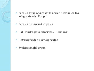  Papeles Funcionales de la acción-Unidad de los
integrantes del Grupo
 Papeles de tareas Grupales
 Habilidades para relaciones Humanas
 Heterogeneidad-Homogeneidad
 Evaluación del grupo
 