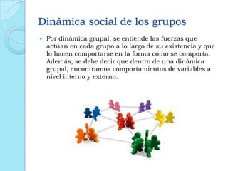 Dinámica social de los grupos
 Por dinámica grupal, se entiende las fuerzas que
actúan en cada grupo a lo largo de su existencia y que
lo hacen comportarse en la forma como se comporta.
Además, se debe decir que dentro de una dinámica
grupal, encontramos comportamientos de variables a
nivel interno y externo.
 