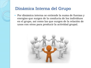 Dinámica Interna del Grupo
 Por dinámica interna se entiende la suma de fuerzas y
energías que surgen de la conducta de los individuos
en el grupo, así como las que surgen de la relación de
unos con otros para producir la actividad grupal.
 
