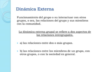 Dinámica Externa
Funcionamiento del grupo o su interactuar con otros
grupos, o sea, las relaciones del grupo y sus miembros
con la comunidad.
La dinámica externa grupal se refiere a dos aspectos de
las relaciones intergrupales.
 a) las relaciones entre dos o más grupos.
 b) las relaciones entre los miembros de un grupo, con
otros grupos, o con la sociedad en general.
 