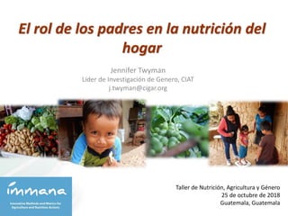 El rol de los padres en la nutrición del
hogar
Taller de Nutrición, Agricultura y Género
25 de octubre de 2018
Guatemala, Guatemala
Jennifer Twyman
Líder de Investigación de Genero, CIAT
j.twyman@cigar.org
 