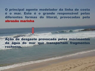 O principal agente modelador da linha de costa 
é o mar. Este é o grande responsável pelas 
diferentes formas do litoral, provocadas pela 
abrasão marinha 
Ação de desgaste provocada pelos movimentos 
da água do mar que transportam fragmentos 
rochosos. 
 