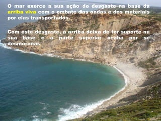 O mar exerce a sua ação de desgaste na base da 
arriba viva com o embate das ondas e dos materiais 
por elas transportados. 
Com este desgaste, a arriba deixa de ter suporte na 
sua base e a parte superior acaba por se 
desmoronar. 
 