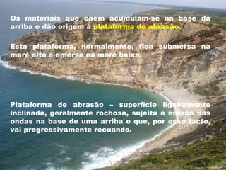 Os materiais que caem acumulam-se na base da 
arriba e dão origem à plataforma de abrasão. 
Esta plataforma, normalmente, fica submersa na 
maré alta e emersa na maré baixa. 
Plataforma de abrasão – superfície ligeiramente 
inclinada, geralmente rochosa, sujeita à erosão das 
ondas na base de uma arriba e que, por esse facto, 
vai progressivamente recuando. 
 