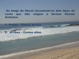 Ao longo do litoral encontram-se dois tipos de 
costa que dão origem a formas litorais 
distintas: 
1. Praias – Costas baixas 
2. Arribas – Costas altas 
 