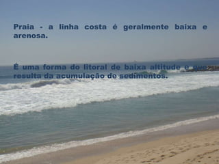 Praia - a linha costa é geralmente baixa e 
arenosa. 
É uma forma do litoral de baixa altitude e que 
resulta da acumulação de sedimentos. 
 