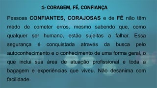 Pessoas CONFIANTES, CORAJOSAS e de FÉ não têm
medo de cometer erros, mesmo sabendo que, como
qualquer ser humano, estão sujeitas a falhar. Essa
segurança é conquistada através da busca pelo
autoconhecimento e o conhecimento de uma forma geral, o
que inclui sua área de atuação profissional e toda a
bagagem e experiências que viveu. Não desanima com
facilidade.
1- CORAGEM, FÉ, CONFIANÇA
 