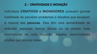 Indivíduos CRIATIVOS e INOVADORES possuem grande
habilidade de perceber problemas e desafios que escapam
à maioria das pessoas. Eles têm uma sensibilidade de
entender aspectos menos óbvios ou os pontos mais
promissores de uma situação, aquelas oportunidades
ocultas que poucos notam.
2 – CRIATIVIDADE E INOVAÇÃO
 