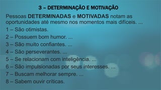 Pessoas DETERMINADAS e MOTIVADAS notam as
oportunidades até mesmo nos momentos mais difíceis. ...
1 – São otimistas.
2 – Possuem bom humor. ...
3 – São muito confiantes. ...
4 – São perseverantes. ...
5 – Se relacionam com inteligência. ...
6 – São impulsionadas por seus interesses. ...
7 – Buscam melhorar sempre. ...
8 – Sabem ouvir críticas.
3 – DETERMINAÇÃO E MOTIVAÇÃO
 