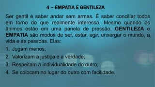 Ser gentil é saber andar sem armas. É saber conciliar todos
em torno do que realmente interessa. Mesmo quando os
ânimos estão em uma panela de pressão. GENTILEZA e
EMPATIA são modos de ser, estar, agir, enxergar o mundo, a
vida e as pessoas. Elas:
1. Jugam menos;
2. Valorizam a justiça e a verdade;
3. Respeitam a individualidade do outro;
4. Se colocam no lugar do outro com facilidade.
4 – EMPATIA E GENTILEZA
 