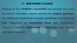 Pessoas de bom HUMOR e ALEGRES são pessoas que vivem
de maneira mais leve, cultivam atitudes de cortesia, gentileza,
são hábeis em desenvolver emoções positivas, recordam com
mais frequência os momentos bons que vivenciaram,
procuram transmitir serenidade e esperança para aqueles
com quem convivem.
5 - BOM HUMOR E ALEGRIA
 