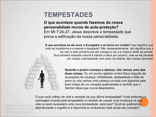 TEMPESTADES
O que acontece quando fazemos da nossa
personalidade muros de auto-proteção?
Em Mt 7:24-27, Jesus descreve a tempestade que
prova a edificação da nossa personalidade.
O que acontece se ele ouve o Evangelho e se torna um cristão? Isso significa que
tudo se transforma e a parede é dissipada? Não necessariamente. Isto significa que a
luz vem e pela primeira vez ele começa a ver a si mesmo atrás da parede.
Sua primeira resposta natural é clamar a Deus por socorro, mas se ele persiste
em oração a tempestade vem para nos libertar das nossas barreiras!
O que você colheu de vida e verdade da sua última tempestade? Você entendeu a
mensagem trazida pela tempestade no sentido de causar uma mudança na sua
vida ou será necessário uma nova tempestade para isso? Você se quebrantou
abandonando o orgulho e a hipocrisia ou endureceu mais ainda seu coração?
Quando a poeira começa a abaixar, nós vemos uma das
duas coisas: Ou um punho agitado contra Deus seguido de
acusações de injustiça, infidelidade, deslealdade e falta de
amor ou nós vemos uma cabeça curvada com lágrimas pela
face vindas de um coração quebrantado e contrito que o
Senhor disse que nunca desprezaria.
 