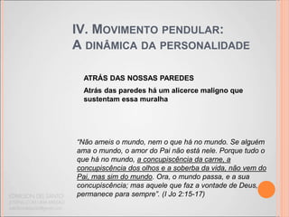 IV. MOVIMENTO PENDULAR:
A DINÂMICA DA PERSONALIDADE
ATRÁS DAS NOSSAS PAREDES
Atrás das paredes há um alicerce maligno que
sustentam essa muralha
“Não ameis o mundo, nem o que há no mundo. Se alguém
ama o mundo, o amor do Pai não está nele. Porque tudo o
que há no mundo, a concupiscência da carne, a
concupiscência dos olhos e a soberba da vida, não vem do
Pai, mas sim do mundo. Ora, o mundo passa, e a sua
concupiscência; mas aquele que faz a vontade de Deus,
permanece para sempre”. (I Jo 2:15-17)
 