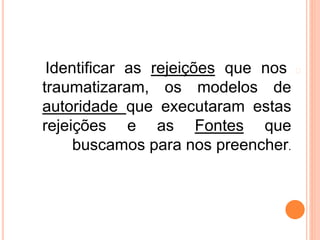 �
Identificar as rejeições que nos
traumatizaram, os modelos de
autoridade que executaram estas
rejeições e as Fontes que
buscamos para nos preencher.
 
