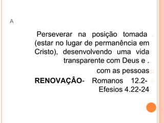 A
�
Perseverar na posição tomada
(estar no lugar de permanência em
Cristo), desenvolvendo uma vida
transparente com Deus e .
�
com as pessoas
�
RENOVAÇÂO- Romanos 12.2-
Efesios 4.22-24
 