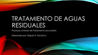TRATAMIENTO DE AGUAS 
RESIDUALES 
Procesos unitarios de tratamiento secundario 
Elaborado por: Miguel A. Pacheco 
 