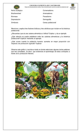 COLEGIO CLEMENCIA DE CAYCEDO IED
“Desarrollo del pensamiento creativo, Para la transformación social en contexto de calidad de vida”
Nicho ecológico
Biodiversidad
Biomasa
Depredación
Simbiosis
Comensalismo
Amensalismo
Parasitismo
Demografía
Censo poblacional
Menciona y explica tres factores bióticos y tres abióticos que incidan en la dinámica
poblacional.
¿Recuerdas que es una cadena alimenticia o trófica? Explica y da un ejemplo
¿Qué relación se puede establecer entre las cadenas alimenticias y la dinámica
poblacional? Explicar mediante un ejemplo
¿Qué ocurre cuando la población humana aumenta en mayor proporción con
respecto a la producción agrícola? Explicar
Observa este gráfico y escribe un texto en donde relaciones algunas de las palabras
que has consultado, es decir que evidencies el aprendizaje de estos conceptos a
través de tu producción literaria.
 