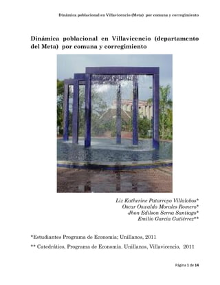 Dinámica poblacional en Villavicencio (Meta) por comuna y corregimiento
Página 1 de 14
Dinámica poblacional en Villavicencio (departamento
del Meta) por comuna y corregimiento
Liz Katherine Patarroyo Villalobos*
Oscar Oswaldo Morales Romero*
Jhon Edilson Serna Santiago*
Emilio Garcia Gutiérrez**
*Estudiantes Programa de Economía; Unillanos, 2011
** Catedrático, Programa de Economía. Unillanos, Villavicencio, 2011
 