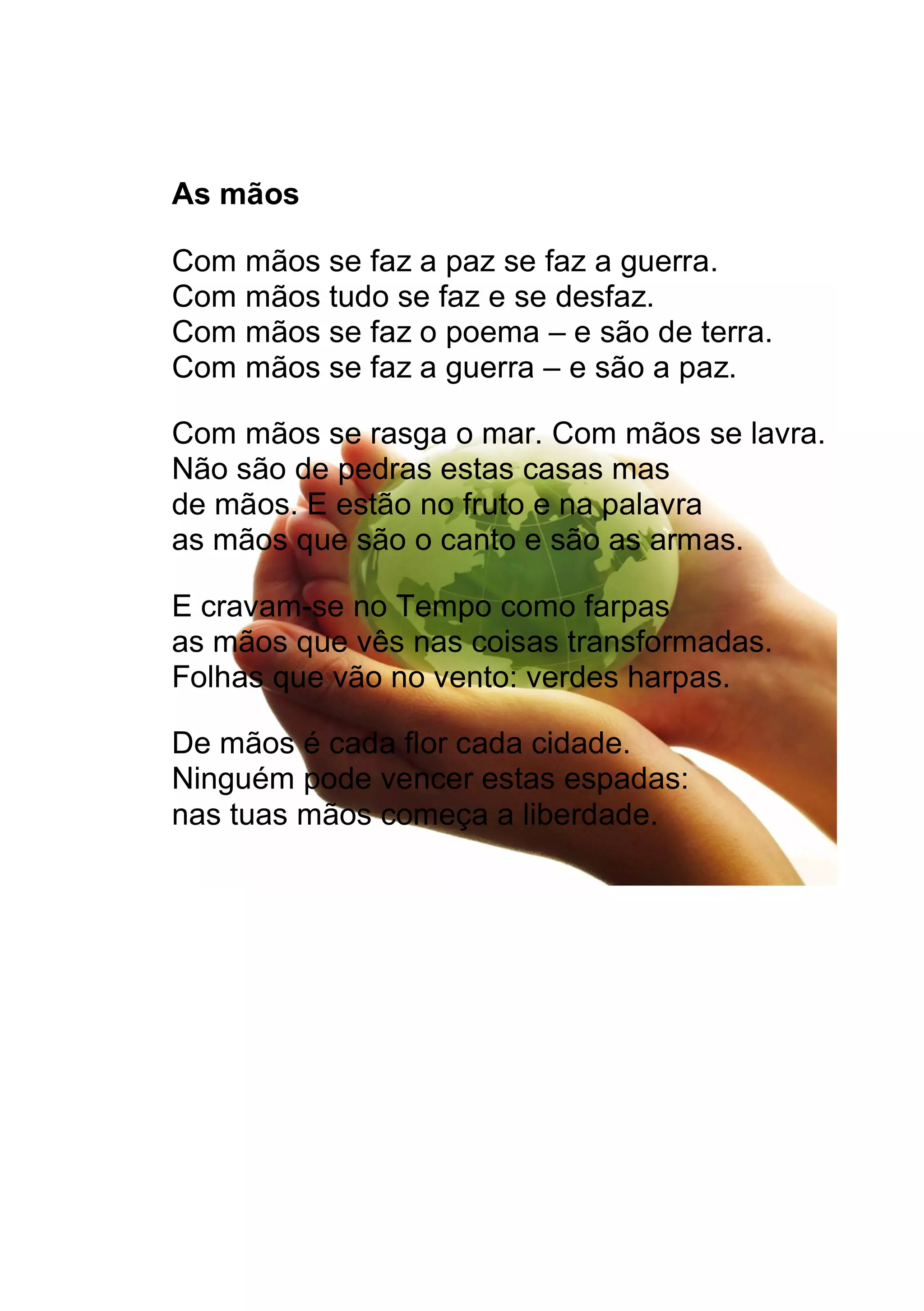As mãos
Com mãos se faz a paz se faz a guerra.
Com mãos tudo se faz e se desfaz.
Com mãos se faz o poema e são de terra.
Com mãos se faz a guerra e são a paz.
Com mãos se rasga o mar. Com mãos se lavra.
Não são de pedras estas casas mas
de mãos. E estão no fruto e na palavra
as mãos que são o canto e são as armas.
E cravam-se no Tempo como farpas
as mãos que vês nas coisas transformadas.
Folhas que vão no vento: verdes harpas.
De mãos é cada flor cada cidade.
Ninguém pode vencer estas espadas:
nas tuas mãos começa a liberdade.