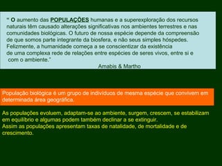 “ O aumento das POPULAÇÕES humanas e a superexploração dos recursos
naturais têm causado alterações significativas nos ambientes terrestres e nas
comunidades biológicas. O futuro de nossa espécie depende da compreensão
de que somos parte integrante da biosfera, e não seus simples hóspedes.
Felizmente, a humanidade começa a se conscientizar da existência
de uma complexa rede de relações entre espécies de seres vivos, entre si e
com o ambiente.”
Amabis & Martho
População biológica é um grupo de indivíduos de mesma espécie que convivem em
determinada área geográfica.
As populações evoluem, adaptam-se ao ambiente, surgem, crescem, se estabilizam
em equilíbrio e algumas podem também declinar a se extinguir.
Assim as populações apresentam taxas de natalidade, de mortalidade e de
crescimento.
 