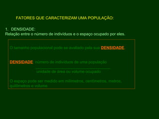 O tamanho populacional pode se avaliado pela sua DENSIDADE.
DENSIDADE: número de indivíduos de uma população
__________________________________
unidade de área ou volume ocupado
O espaço pode ser medido em milímetros, centímetros, metros,
quilômetros e volume
FATORES QUE CARACTERIZAM UMA POPULAÇÃO:
1. DENSIDADE:
Relação entre o número de indivíduos e o espaço ocupado por eles.
 