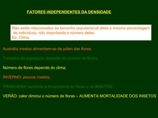 FATORES INDEPENDENTES DA DENSIDADE
Não estão relacionados ao tamanho populacional afeta a mesma porcentagem
de indivíduos, não importando o número deles.
Ex; Clima
Austrália insetos alimentam-se de pólen das flores;
Tamanho da população depende do número de flores;
Número de flores depende do clima;
INVERNO: poucos insetos;
PRIMAVERA: aumenta a temperatura as flores e os INSETOS;
VERÃO: calor diminui o número de floras – AUMENTA MORTALIDADE DOS INSETOS
 