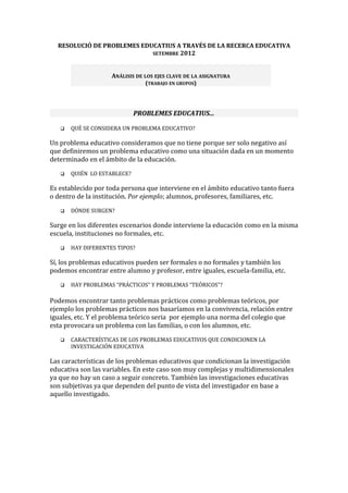 RESOLUCIÓ DE PROBLEMES EDUCATIUS A TRAVÉS DE LA RECERCA EDUCATIVA
                            SETEMBRE 2012



                    ANÁLISIS DE LOS EJES CLAVE DE LA ASIGNATURA
                                (TRABAJO EN GRUPOS)




                             PROBLEMES EDUCATIUS...

      QUÉ SE CONSIDERA UN PROBLEMA EDUCATIVO?

Un problema educativo consideramos que no tiene porque ser solo negativo así
que definiremos un problema educativo como una situación dada en un momento
determinado en el ámbito de la educación.
      QUIÉN LO ESTABLECE?

Es establecido por toda persona que interviene en el ámbito educativo tanto fuera
o dentro de la institución. Por ejemplo; alumnos, profesores, familiares, etc.
      DÓNDE SURGEN?

Surge en los diferentes escenarios donde interviene la educación como en la misma
escuela, instituciones no formales, etc.
      HAY DIFERENTES TIPOS?

Sí, los problemas educativos pueden ser formales o no formales y también los
podemos encontrar entre alumno y profesor, entre iguales, escuela-familia, etc.
      HAY PROBLEMAS “PRÁCTICOS” Y PROBLEMAS “TEÓRICOS”?

Podemos encontrar tanto problemas prácticos como problemas teóricos, por
ejemplo los problemas prácticos nos basaríamos en la convivencia, relación entre
iguales, etc. Y el problema teórico seria por ejemplo una norma del colegio que
esta provocara un problema con las familias, o con los alumnos, etc.
      CARACTERÍSTICAS DE LOS PROBLEMAS EDUCATIVOS QUE CONDICIONEN LA
       INVESTIGACIÓN EDUCATIVA

Las características de los problemas educativos que condicionan la investigación
educativa son las variables. En este caso son muy complejas y multidimensionales
ya que no hay un caso a seguir concreto. También las investigaciones educativas
son subjetivas ya que dependen del punto de vista del investigador en base a
aquello investigado.
 