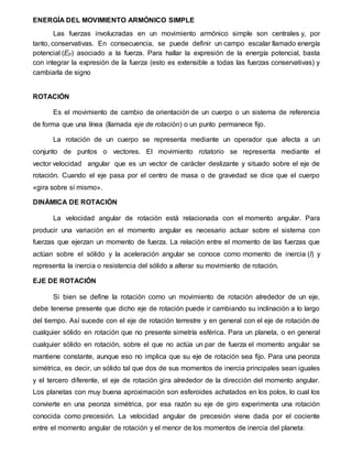 ENERGÍA DEL MOVIMIENTO ARMÓNICO SIMPLE
Las fuerzas involucradas en un movimiento armónico simple son centrales y, por
tanto, conservativas. En consecuencia, se puede definir un campo escalar llamado energía
potencial (Ep) asociado a la fuerza. Para hallar la expresión de la energía potencial, basta
con integrar la expresión de la fuerza (esto es extensible a todas las fuerzas conservativas) y
cambiarla de signo
ROTACIÓN
Es el movimiento de cambio de orientación de un cuerpo o un sistema de referencia
de forma que una línea (llamada eje de rotación) o un punto permanece fijo.
La rotación de un cuerpo se representa mediante un operador que afecta a un
conjunto de puntos o vectores. El movimiento rotatorio se representa mediante el
vector velocidad angular que es un vector de carácter deslizante y situado sobre el eje de
rotación. Cuando el eje pasa por el centro de masa o de gravedad se dice que el cuerpo
«gira sobre sí mismo».
DINÁMICA DE ROTACIÓN
La velocidad angular de rotación está relacionada con el momento angular. Para
producir una variación en el momento angular es necesario actuar sobre el sistema con
fuerzas que ejerzan un momento de fuerza. La relación entre el momento de las fuerzas que
actúan sobre el sólido y la aceleración angular se conoce como momento de inercia (I) y
representa la inercia o resistencia del sólido a alterar su movimiento de rotación.
EJE DE ROTACIÓN
Si bien se define la rotación como un movimiento de rotación alrededor de un eje,
debe tenerse presente que dicho eje de rotación puede ir cambiando su inclinación a lo largo
del tiempo. Así sucede con el eje de rotación terrestre y en general con el eje de rotación de
cualquier sólido en rotación que no presente simetría esférica. Para un planeta, o en general
cualquier sólido en rotación, sobre el que no actúa un par de fuerza el momento angular se
mantiene constante, aunque eso no implica que su eje de rotación sea fijo. Para una peonza
simétrica, es decir, un sólido tal que dos de sus momentos de inercia principales sean iguales
y el tercero diferente, el eje de rotación gira alrededor de la dirección del momento angular.
Los planetas con muy buena aproximación son esferoides achatados en los polos, lo cual los
convierte en una peonza simétrica, por esa razón su eje de giro experimenta una rotación
conocida como precesión. La velocidad angular de precesión viene dada por el cociente
entre el momento angular de rotación y el menor de los momentos de inercia del planeta:
 