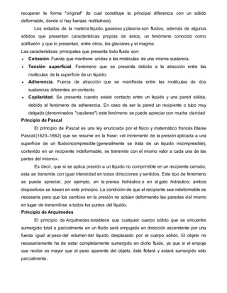 recuperar la forma "original" (lo cual constituye la principal diferencia con un sólido
deformable, donde sí hay fuerzas restitutivas).
Los estados de la materia líquido, gaseoso y plasma son fluidos, además de algunos
sólidos que presentan características propias de éstos, un fenómeno conocido como
solifluxión y que lo presentan, entre otros, los glaciares y el magma.
Las características principales que presenta todo fluido son:
 Cohesión. Fuerza que mantiene unidas a las moléculas de una misma sustancia.
 Tensión superficial. Fenómeno que se presenta debido a la atracción entre las
moléculas de la superficie de un líquido.
 Adherencia. Fuerza de atracción que se manifiesta entre las moléculas de dos
sustancias diferentes en contacto.
 Capilaridad. Se presenta cuando existe contacto entre un líquido y una pared sólida,
debido al fenómeno de adherencia. En caso de ser la pared un recipiente o tubo muy
delgado (denominados "capilares") este fenómeno se puede apreciar con mucha claridad
Principio de Pascal
El principio de Pascal es una ley enunciada por el físico y matemático francés Blaise
Pascal (1623–1662) que se resume en la frase: «el incremento de la presión aplicada a una
superficie de un fluidoincompresible (generalmente se trata de un líquido incompresible),
contenido en un recipiente indeformable, se transmite con el mismo valor a cada una de las
partes del mismo».
Es decir, que si se aplica presión a un líquido no comprimible en un recipiente cerrado,
esta se transmite con igual intensidad en todas direcciones y sentidos. Este tipo de fenómeno
se puede apreciar, por ejemplo, en la prensa hidráulica o en el gato hidráulico; ambos
dispositivos se basan en este principio. La condición de que el recipiente sea indeformable es
necesaria para que los cambios en la presión no actúen deformando las paredes del mismo
en lugar de transmitirse a todos los puntos del líquido.
Principio de Arquímedes
El principio de Arquímedes establece que cualquier cuerpo sólido que se encuentre
sumergido total o parcialmente en un fluido será empujado en dirección ascendente por una
fuerza igual al peso del volumen del líquido desplazado por el cuerpo sólido. El objeto no
necesariamente ha de estar completamente sumergido en dicho fluido, ya que si el empuje
que recibe es mayor que el peso aparente del objeto, éste flotará y estará sumergido sólo
parcialmente.
 