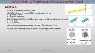 01/08/2017 GUSTAVO SALINAS E. 16
MOVIMIENTO ROTACIONAL DE UN SISTEMA DE PARTÍCULAS
EJEMPLO 1:
Calcule el momento de inercia para:
a) Una barra de largo 50 cm y masa 5 Kg que gira sobre un eje que:
i) pasa por su centro
ii) pasa por su extremo
b) Un cilindro de radio 10 cm y alto 20 cm, cuya masa es de 800 g. si gira sobre un eje central:
i) a su altura
ii) a su diámetro
c) Una esfera que gira sobre su diámetro, de masa 2,5 Kg y diámetro 25 cm.
d) Un cascaron esférico de masa 1000 g y radio 50 cm que gira sobre su diámetro.
 