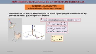 01/08/2017 GUSTAVO SALINAS E. 18
MOVIMIENTO ROTACIONAL DE UN SISTEMA DE PARTÍCULAS
SEGUNDA LEY DE NEWTON,
tanto para torques internos como externos.
El momento de las fuerzas exteriores para un sólido rígido que gira alrededor de un eje
principal de inercia que pasa por O se expresa
ext
O
I 
r r
. si multiplicamos ambos miembros por .F m a r
ur r
. . pero .rxF m a r a r 
r ur r r ur
2 2
. . . pero =
. . pero .
m r r rxF
m r I m r
  
 

 
r ur r r ur
r ur
 