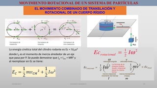 01/08/2017 GUSTAVO SALINAS E. 19
MOVIMIENTO ROTACIONAL DE UN SISTEMA DE PARTÍCULAS
EL MOVIMIENTO COMBINADO DE TRANSLACIÓN Y
ROTACIONAL DE UN CUERPO RÍGIDO
donde IP es el momento de inercia alrededor de un eje
que pasa por P. Se puede demostrar que Ip = Icm + MR2 y
al reemplazar en Ec se tiene:
La energía cinética total del cilindro rodante es Ec = ½IPω²
 