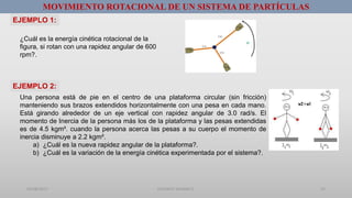 01/08/2017 GUSTAVO SALINAS E. 23
MOVIMIENTO ROTACIONAL DE UN SISTEMA DE PARTÍCULAS
¿Cuál es la energía cinética rotacional de la
figura, si rotan con una rapidez angular de 600
rpm?.
Una persona está de pie en el centro de una plataforma circular (sin fricción)
manteniendo sus brazos extendidos horizontalmente con una pesa en cada mano.
Está girando alrededor de un eje vertical con rapidez angular de 3.0 rad/s. El
momento de Inercia de la persona más los de la plataforma y las pesas extendidas
es de 4.5 kgm². cuando la persona acerca las pesas a su cuerpo el momento de
inercia disminuye a 2.2 kgm².
a) ¿Cuál es la nueva rapidez angular de la plataforma?.
b) ¿Cuál es la variación de la energía cinética experimentada por el sistema?.
EJEMPLO 1:
EJEMPLO 2:
 