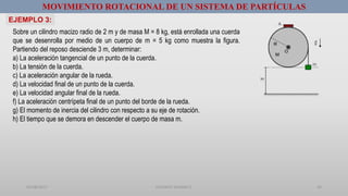01/08/2017 GUSTAVO SALINAS E. 24
MOVIMIENTO ROTACIONAL DE UN SISTEMA DE PARTÍCULAS
Sobre un cilindro macizo radio de 2 m y de masa M = 8 kg, está enrollada una cuerda
que se desenrolla por medio de un cuerpo de m = 5 kg como muestra la figura.
Partiendo del reposo desciende 3 m, determinar:
a) La aceleración tangencial de un punto de la cuerda.
b) La tensión de la cuerda.
c) La aceleración angular de la rueda.
d) La velocidad final de un punto de la cuerda.
e) La velocidad angular final de la rueda.
f) La aceleración centrípeta final de un punto del borde de la rueda.
g) El momento de inercia del cilindro con respecto a su eje de rotación.
h) El tiempo que se demora en descender el cuerpo de masa m.
EJEMPLO 3:
 