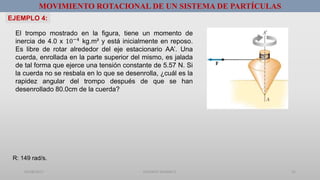 01/08/2017 GUSTAVO SALINAS E. 25
MOVIMIENTO ROTACIONAL DE UN SISTEMA DE PARTÍCULAS
El trompo mostrado en la figura, tiene un momento de
inercia de 4.0 x 10−4 kg.m² y está inicialmente en reposo.
Es libre de rotar alrededor del eje estacionario AA’. Una
cuerda, enrollada en la parte superior del mismo, es jalada
de tal forma que ejerce una tensión constante de 5.57 N. Si
la cuerda no se resbala en lo que se desenrolla, ¿cuál es la
rapidez angular del trompo después de que se han
desenrollado 80.0cm de la cuerda?
EJEMPLO 4:
R: 149 rad/s.
 