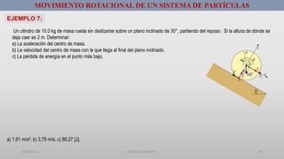 01/08/2017 GUSTAVO SALINAS E. 28
Un cilindro de 10.0 kg de masa rueda sin deslizarse sobre un plano inclinado de 30°, partiendo del reposo. Si la altura de dónde se
deja caer es 2 m. Determinar:
a) La aceleración del centro de masa.
b) La velocidad del centro de masa con la que llega al final del plano inclinado.
c) La pérdida de energía en el punto más bajo.
MOVIMIENTO ROTACIONAL DE UN SISTEMA DE PARTÍCULAS
EJEMPLO 7:
a) 1,81 m/s2; b) 3,79 m/s; c) 88,27 [J].
 