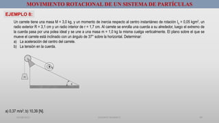 01/08/2017 GUSTAVO SALINAS E. 29
MOVIMIENTO ROTACIONAL DE UN SISTEMA DE PARTÍCULAS
EJEMPLO 8:
m

r
R
Un carrete tiene una masa M = 3,0 kg, y un momento de inercia respecto al centro instantáneo de rotación Io = 0,05 kgm2, un
radio exterior R = 3,1 cm y un radio interior de r = 1,7 cm. Al carrete se enrolla una cuerda a su alrededor, luego el extremo de
la cuerda pasa por una polea ideal y se une a una masa m = 1,0 kg la misma cuelga verticalmente. El plano sobre el que se
mueve el carrete está inclinado con un ángulo de 37° sobre la horizontal. Determinar:
a) La aceleración del centro del carrete.
b) La tensión en la cuerda.
a) 0,37 m/s2; b) 10,39 [N].
 