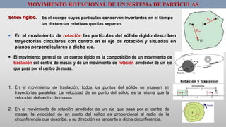 MOVIMIENTO ROTACIONAL DE UN SISTEMA DE PARTÍCULAS
Sólido rígido. Es el cuerpo cuyas partículas conservan invariantes en el tiempo
las distancias relativas que las separan.
 En el movimiento de rotación las partículas del sólido rígido describen
trayectorias circulares con centro en el eje de rotación y situadas en
planos perpendiculares a dicho eje.
 El movimiento general de un cuerpo rígido es la composición de un movimiento de
traslación del centro de masas y de un movimiento de rotación alrededor de un eje
que pasa por el centro de masa.
1. En el movimiento de traslación, todos los puntos del sólido se mueven en
trayectorias paralelas. La velocidad de un punto del sólido es la misma que la
velocidad del centro de masas.
2. En el movimiento de rotación alrededor de un eje que pasa por el centro de
masas, la velocidad de un punto del sólido es proporcional al radio de la
circunferencia que describe, y su dirección es tangente a dicha circunferencia.
 