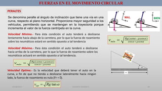 01/08/2017 GUSTAVO SALINAS E. 34
FUERZAS EN EL MOVIMIENTO CIRCULAR
PERALTES
Se denomina peralte al ángulo de inclinación que tiene una vía en una
curva, respecto al plano horizontal. Proporciona mayor seguridad a los
vehículos, permitiendo que se mantengan en la trayectoria porque
incrementa el valor de la fuerza centrípeta en la curva.
Velocidad Mínima.- Para ésta condición el auto tenderá a deslizarse
lentamente hacia abajo de la carretera, por lo que la fuerza de rozamiento
sobre los neumáticos estará en sentido opuesto a tal tendencia
( cos )
cos
Rg sen
mín senv   
  


Velocidad Máxima.- Para ésta condición el auto tenderá a deslizarse
hacia arriba de la carretera, por lo que la fuerza de rozamiento sobre los
neumáticos actuará en sentido opuesto a tal tendencia.
( cos )
cos
Rg sen
máx senv   
  


Velocidad Optima.- Es la velocidad que deberá tener el auto en la
curva, a fin de que no tienda a deslizarse lateralmente hacia ningún
lado, la fuerza de rozamiento es nula (Fr = 0).
tanóptv Rg 

R
 