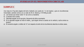 01/08/2017 GUSTAVO SALINAS E. 36
Una masa de 2 Kg está colgada del techo mediante una cuerda de 1 m de longitud, y gira en circunferencias
horizontales ( péndulo cónico) con un radio de 30 cm. Siendo g = 9´8 N/Kg se pide:
a) Las fuerzas que actúan sobre “m” así como su resultante.
b) La tensión de la cuerda.
c) Velocidad angular con la que gira y frecuencia de dicho movimiento.
d) Si la velocidad angular se hace el doble ¿ qué ángulo forma la cuerda con la vertical y cuál es ahora su
tensión?
e) El momento angular o cinético de “m” con respecto al centro de la circunferencia descrita en ambos casos.
EJEMPLO 3:
FUERZAS EN EL MOVIMIENTO CIRCULAR
 
