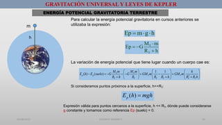 01/08/2017 GUSTAVO SALINAS E. 46
GRAVITACIÓN UNIVERSAL Y LEYES DE KEPLER
ENERGÍA POTENCIAL GRAVITATORIA TERRESTRE
m
Ep m g h  
T
T
M m
Ep G
R h

 

h
La variación de energía potencial que tiene lugar cuando un cuerpo cae es:
2
1 1
( ) ( ) T T
p p T T
T T T T T T
M m M m h
E h E suelo G G GM m GM m
R h R R R h R R h
     
            
       
Si consideramos puntos próximos a la superficie, h<<RT:
( )pE h mgh
Expresión válida para puntos cercanos a la superficie, h << RT, dónde puede considerarse
g constante y tomamos como referencia Ep (suelo) = 0.
Para calcular la energía potencial gravitatoria en cursos anteriores se
utilizaba la expresión:
 