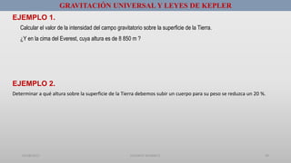 01/08/2017 GUSTAVO SALINAS E. 50
GRAVITACIÓN UNIVERSAL Y LEYES DE KEPLER
EJEMPLO 2.
EJEMPLO 1.
Calcular el valor de la intensidad del campo gravitatorio sobre la superficie de la Tierra.
¿Y en la cima del Everest, cuya altura es de 8 850 m ?
Determinar a qué altura sobre la superficie de la Tierra debemos subir un cuerpo para su peso se reduzca un 20 %.
 