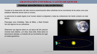 01/08/2017 GUSTAVO SALINAS E. 55
GRAVITACIÓN UNIVERSAL Y LEYES DE KEPLER
TEORÍAS GEOCÉNTRICA E HELIOCÉNTRICA
Consiste en la observación del cielo nocturno proporcionando datos suficientes de los movimientos de los astros como para
establecer diferentes teorías sobre el universo.
La astronomía ha estado ligada al ser humano desde la antigüedad y todas las civilizaciones han tenido contacto con esta
ciencia.
Personajes como Aristóteles, Tales de Mileto, y Albert Einstein
han sido algunos de sus cultivadores.
Observaron que algunos astros en una época del año parecían
moverse hacia delante, y en otras, hacia atrás. Estos astros se
denominaron planetas, y el estudio de sus movimientos dio lugar
al modelo geocéntrico.
 