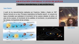01/08/2017 GUSTAVO SALINAS E. 60
GRAVITACIÓN UNIVERSAL Y LEYES DE KEPLER
Isaac Newton
A partir de los descubrimientos realizados por Copérnico, Galileo y Kepler en 1687
Newton formuló en su obra ‘Principios matemáticos de filosofía natural’, un conjunto de
leyes universales que explicaban el movimiento de los cuerpos celestes, la caída y el
peso de los cuerpos, el movimiento de los satélites, el movimiento y la periodicidad de
las mareas y la trayectoria de las cometas.
TEORÍAS GEOCÉNTRICA E HELIOCÉNTRICA
Isaac Newton
 
